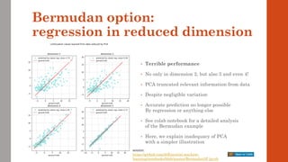 Bermudan option:
regression in reduced dimension
• Terrible performance
• No only in dimension 2, but also 3 and even 4!
• PCA truncated relevant information from data
• Despite negligible variation
• Accurate prediction no longer possible
By regression or anything else
• See colab notebook for a detailed analysis
of the Bermudan example
• Here, we explain inadequacy of PCA
with a simpler illustration
source:
https://github.com/differential-machine-
learning/notebooks/blob/master/Bermudan5F.ipynb
 
