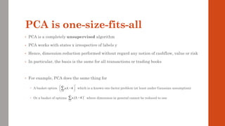 PCA is one-size-fits-all
• PCA is a completely unsupervised algorithm
• PCA works with states x irrespective of labels y
• Hence, dimension reduction performed without regard any notion of cashflow, value or risk
• In particular, the basis is the same for all transactions or trading books
• For example, PCA does the same thing for
 A basket option which is a known one-factor problem (at least under Gaussian assumption)
 Or a basket of options where dimension in general cannot be reduced to one
1
n
i i
i
a S K
+
=
 
−
 
 

( )
1
n
i i
i
a S K
+
=
−

 