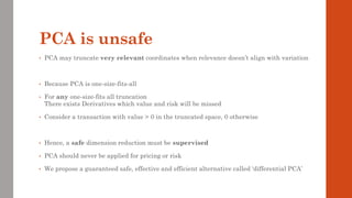 PCA is unsafe
• PCA may truncate very relevant coordinates when relevance doesn’t align with variation
• Because PCA is one-size-fits-all
• For any one-size-fits all truncation
There exists Derivatives which value and risk will be missed
• Consider a transaction with value > 0 in the truncated space, 0 otherwise
• Hence, a safe dimension reduction must be supervised
• PCA should never be applied for pricing or risk
• We propose a guaranteed safe, effective and efficient alternative called ‘differential PCA’
 