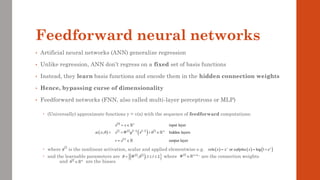 Feedforward neural networks
• Artificial neural networks (ANN) generalize regression
• Unlike regression, ANN don’t regress on a fixed set of basis functions
• Instead, they learn basis functions and encode them in the hidden connection weights
• Hence, bypassing curse of dimensionality
• Feedforward networks (FNN, also called multi-layer perceptrons or MLP)
 (Universally) approximate functions y = v(x) with the sequence of feedforward computations:
 where is the nonlinear activation, scalar and applied elementwise e.g.
 and the learnable parameters are where are the connection weights
and are the biases
 
       
( )  
 
0
1 1
input layer
hidden layers
output layer
l
n
l l l l l n
L
x x
x W g x b
v x
− −
= 
= + 
= 
 
l
g ( ) ( ) ( )
or log 1 x
relu x x softplus x e
+
= = +
   
( )
 
, ,1
l l
W b l L
 =  
  1
l l
l n n
W −


  l
l n
b 
( )
;
x
  =
 