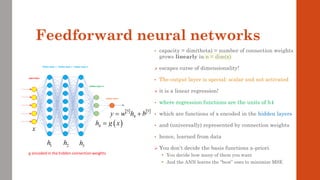 Feedforward neural networks
• capacity = dim(theta) = number of connection weights
grows linearly in n = dim(x)
➢ escapes curse of dimensionality!
• The output layer is special: scalar and not activated
➢ it is a linear regression!
• where regression functions are the units of h4
• which are functions of x encoded in the hidden layers
• and (universally) represented by connection weights
• hence, learned from data
➢ You don’t decide the basis functions a-priori
• You decide how many of them you want
• And the ANN learns the “best” ones to minimize MSE
 