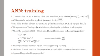 ANN: training
• Training = find the set of weights theta that minimizes MSE
• ANN generally trained by gradient descent:
• (or a more effective variant like stochastic gradient descent (SGD), RMS-Prop or ADAM)
• With guarantee of finding a local minimum – finding the global min is NP-complete
• Where the gradients dMSE / dTheta are efficiently computed by backpropagation:
with the notation
• Backpropagation is the most critical technology in deep learning
• Explained in depth in a vast amount of books, articles, blogs, video tutorials and classes
• (Assumed known in this presentation)
( )
1
i
i i
i
MSE 
  

+

= −

 
     
( )    
 
     
( )  
 
1 1 1
T
1 1
'
and
L
l l l l l
T
l l l l
l l
MSE
v x
v
x g x W x
MSE MSE
x g x x
W b
− − −
− −

= =

= 
 
= =
 
MSE
thing
thing

=

( ) ( ) ( )
( )
( )
2
*
1
1
arg min ;
m
i i
i
MSE y x
m
   
=
 
= = −
 
 
 

 