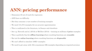 ANN: pricing performance
• Dimension 30 out of reach for regression
• ANN have no difficulty
• But they consume a vast number of training examples
• We need 131,072 examples for an accurate approximation
• This is confirmed in the literature, in finance and elsewhere
• See e.g. Horvath and al. (2019) or McGhee (2018) – training on millions of price examples
• This is perfectly fine for offline learning where resulting functions are reusable
• But not for online learning where resulting functions are disposable
• We can’t afford to simulate 100K+ examples
• We need to get away with 1K to maximum 30K examples depending on required accuracy
 