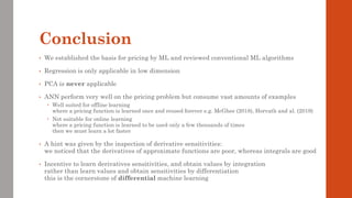 Conclusion
• We established the basis for pricing by ML and reviewed conventional ML algorithms
• Regression is only applicable in low dimension
• PCA is never applicable
• ANN perform very well on the pricing problem but consume vast amounts of examples
 Well suited for offline learning
where a pricing function is learned once and reused forever e.g. McGhee (2018), Horvath and al. (2019)
 Not suitable for online learning
where a pricing function is learned to be used only a few thousands of times
then we must learn a lot faster
• A hint was given by the inspection of derivative sensitivities:
we noticed that the derivatives of approximate functions are poor, whereas integrals are good
• Incentive to learn derivatives sensitivities, and obtain values by integration
rather than learn values and obtain sensitivities by differentiation
this is the cornerstone of differential machine learning
 
