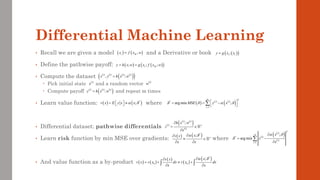 Differential Machine Learning
• Recall we are given a model and a Derivative or book
• Define the pathwise payoff:
• Compute the dataset
 Pick initial state and a random vector
 Compute payoff and repeat m times
• Learn value function: where
• Differential dataset: pathwise differentials
• Learn risk function by min MSE over gradients: where
• And value function as a by-product
( ) ( )
,
t M
x f x w
=
( ) ( )
( )
; ; ;
I M
y h x w g x f x w
= =
( )
( )
;
I t
y g x x
=
( ) ( ) ( ) ( )
( )
( )
, ;
i i i i
x y h x w
=
( )
i
x ( )
i
w
( ) ( ) ( )
( )
;
i i i
y h x w
=
( ) ( )
*
;
v x E y x x
 
=   
 
( )
( ) ( )
( )
( )
;
i i
i n
i
h x w
z
x

= 

( ) ( )
*
; n
x
v x
x x
 


 
 
( ) ( )
( )
( )
( )
*
0 0
;
x
v x
v x v x dx v x dx
x x
 


= +  +
 
 
( )
( )
( )
( )
2
*
1
;
arg min
i
m
i
i
i
x
z
x
 

=

= −


( ) ( ) ( )
( )
2
*
1
arg min ;
m
i i
i
MSE y x
   
=
 
= = −
 

 