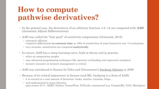 How to compute
pathwise derivatives?
• In the general case, the derivatives of an arbitrary function are computed with AAD
(Automatic Adjoint Differentiation)
• AAD was called the “holy grail” of sensitivity computation (Griewank, 2012)
 extremely efficient:
computes differentials in constant time so 100s of sensitivities of some function h cost ~5 evaluations
 very accurate, sensitivities are computed analytically
• In return, AAD has a steep learning curve, both in theory and in practice
 relies on computation graphs
 uses advanced programming techniques like operator overloading and expression templates
 memory intensive so memory management is critical
• AAD was introduced to finance by Giles and Glasserman’s Smoking Adjoints in 2006
• Because of its critical importance in finance (and ML: backprop is a form of AAD)
 it is covered in a vast amount of literature: books, articles, tutorials, blogs…
 and implemented in many libraries
open-source (C++: ADEP, Python: TensorFlow, PyTorch), commercial (e.g. CompatiBL, NAG, Matlogica)
: n
h →
 