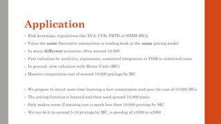 Application
• Risk heatmaps, regulations like XVA, CCR, FRTB or SIMM-MVA
• Value the same Derivative transaction or trading book in the same pricing model
• In many different scenarios: often around 10,000
• Fast valuation by analytics, expansions, numerical integration or FDM in restricted cases
• In general, slow valuation with Monte-Carlo (MC)
➢ Massive computation cost of around 10,000 pricings by MC
• We propose to invest some time learning a fast computation and save the cost of 10,000 MCs
• The pricing function is learned and then used around 10,000 times
• Only makes sense if training cost is much less than 10,000 pricings by MC
• We can do it in around 5-10 pricings by MC, a speedup of x1000 to x2000
 