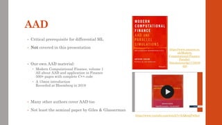AAD
• Critical prerequisite for differential ML
• Not covered in this presentation
• Our own AAD material:
 Modern Computational Finance, volume 1
All about AAD and application in Finance
500+ pages with complete C++ code
 A 15min introduction
Recorded at Bloomberg in 2019
• Many other authors cover AAD too
• Not least the seminal paper by Giles & Glasserman
https://www.youtube.com/watch?v=IcQkwgPwfm4
https://www.amazon.co.
uk/Modern-
Computational-Finance-
Parallel-
Simulations/dp/1119539
455
 