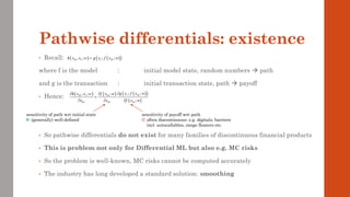 Pathwise differentials: existence
• Recall:
where f is the model : initial model state, random numbers → path
and g is the transaction : initial transaction state, path → payoff
• Hence:
• So pathwise differentials do not exist for many families of discontinuous financial products
• This is problem not only for Differential ML but also e.g. MC risks
• So the problem is well-known, MC risks cannot be computed accurately
• The industry has long developed a standard solution: smoothing
( ) ( )
( )
, ; ; ;
M I I M
h x x w g x f x w
=
( ) ( ) ( )
( )
( )
; ;
, ; ;
;
I M
M I M
M M M
g x f x w
h x x w f x w
x x f x w

 
=
  
sensitivity of payoff wrt path
often discontinuous: e.g. digitals, barriers
incl. autocallables, range floaters etc.
sensitivity of path wrt initial state
(generally) well-defined
 