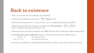 Back to existence
• Here, we assume that all cashflows are smoothed
• It follows that pathwise derivatives always exist
• Recall the pricing equation: price = integral of pathwise payoff dw
• Differentiating under the integral, we obtain the risk equation:
risks = integral of pathwise derivatives dw
• Recall prices are correctly learned by min MSE between price predictions alpha and payoffs h
• By exactly the same argument risks are correctly learned by min MSE between:
 d alpha / dx the predicted risks
 and d h / dx the pathwise derivatives
➢ (As long as smoothing is applied) differential ML converges to the correct risk sensitivities
( )
;
h x w
x


( ) ( )
( )
0,1
;
d
v x h x w dw
= 
( ) ( )
( )
0,1
;
d
v x h x w
dw
x x
 
=
 

 