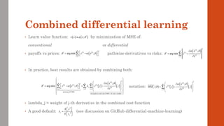 Combined differential learning
• Learn value function: by minimization of MSE of:
conventional or differential
• payoffs vs prices: pathwise derivatives vs risks:
• In practice, best results are obtained by combining both:
notation:
• lambda_j = weight of j-th derivative in the combined cost function
• A good default: (see discussion on GitHub differential-machine-learning)
( ) ( )
*
;
v x x
 

( )
( )
( )
( )
2
*
1
;
arg min
i
m
i
i
i
x
z
x
 

=

= −


( ) ( )
( )
2
*
1
arg min ;
m
i i
i
y x
  
=
 
= −
 

( ) ( )
( ) ( )
 
( )
( )
( )  
2
2
*
1 1 1
price/payoff MSE
risk/pathwise derivative MSE, j-th state variable
;
arg min ;
i
m n m
i i i
j i
i j i
x
y x z j j
x
 
   
= = =
 
 
 

 
 
 
= − + −
 
   

 
 
 
 
  
2
2
j
j
E y
E z

 
 
=
 
 
( ) ( )
 
( )
( )
( )  
2
1
;
i
m
i
j i
i
x
MSE z j j
x
 

=
 

 
= −
 

 

 