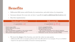 Benefits
1. Differential ML learns solid Greeks, by construction, and solid values, by integration
2. Increases dataset: for every x(i), we have 1 payoff y(i) and n additional derivatives z(i)
3. Bias-free regularization
4. We learn the shape of the function, not only the value on some points
 Differential ML with m examples performs better than ML with (n+1).m examples → try it on GitHub!
 Improves the speed and stability of iterative training algorithms
Standard regularizion Differential ML
• Penalizes large weights
• Reduces offerfitting and variance
• Introduces bias
• And strong dependency on lambda, i.e. bias-variance tradeoff
• Hence, requires cross-validation to find sweet spot
• With generally disappointing performance
• Penalizes wrong derivatives
• Reduces offerfitting and variance
• Does not introduce any bias
since correct derivatives give correct values by integration
• No BV tradeoff, no need for CV, (very) small dependency on lambda
• Performance: see next, and see for yourself on GitHub
( )
2
*
arg min MSE
   
 
=

+
 ( ) ( )
1
*
arg min
n
j j
j
M E
SE MS
   
=
 
=  

+


 