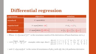 regression objective solution
standard
regularized
differential
Differential regression
( )
2
*
arg min MSE
   
 
=

+

( ) ( )
1
*
arg min
n
j j
j
M E
SE MS
   
=
 
=  

+


( )
*
arg min MSE
 
= * 1
y
C C
 
 −
=
( )
1
*
y
K
C I C
 


−
+
=
1
*
1 1
n n
z
j jj j j
j j
y
C C
C C

 

  
−
= =
   
=    
   
+ +
 
• Where is the covariance matrix of the derivatives of basis functions wrt x_j
• example: cubic regr. dim 2
• and is the vector of covariances of phi_j with z[j], the j-th pathwise derivative
( ) ( )
T K K
jj j j
C E x x

  
 
= 
 
( )
( ) ( )
1
,..., K K
j
j j
x x
x
x x
 

 
 
= 
 
 
 
 
( )
( )
( )
2 2 2 2 3 3
1 2 1 2 1 2 1 2 1 2 1 2 1 2
2 2
1 1 2 1 2 1 2 2 1
2 2
2 1 2 2 1 1 1 2
, [ 1 ]
, [ 0 1 0 2 0 2 3 0 ]
, [ 0 0 1 0 2 2 0 3 ]
x x x x x x x x x x x x x x
x x x x x x x x
x x x x x x x x



=
=
=
( )  
z K
j j
C E x z j


 
= 
 
 