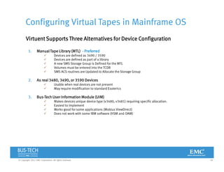 18© Copyright 2012 EMC Corporation. All rights reserved.
Configuring Virtual Tapes in Mainframe OS
Virtuent Supports Three Alternatives for Device Configuration
1. Manual Tape Library (MTL) - Preferred
 Devices are defined as 3490 / 3590
 Devices are defined as part of a library
 A new SMS Storage Group is Defined for the MTL
 Volumes must be entered into the TCDB
 SMS ACS routines are Updated to Allocate the Storage Group
2. As real 3480, 3490, or 3590 Devices
 Usable when real devices are not present
 May require modification to standard Esoterics
3. Bus-Tech User Information Module (UIM)
 Makes devices unique device type (v3480, v3481) requiring specific allocation.
 Easiest to implement
 Works good for some applications (Mobius ViewDirect)
 Does not work with some IBM software (HSM and OAM)
 