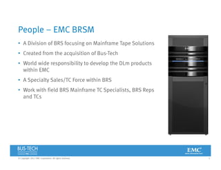 3© Copyright 2012 EMC Corporation. All rights reserved.
People – EMC BRSM
• A Division of BRS focusing on Mainframe Tape Solutions
• Created from the acquisition of Bus-Tech
• World wide responsibility to develop the DLm products
within EMC
• A Specialty Sales/TC Force within BRS
• Work with field BRS Mainframe TC Specialists, BRS Reps
and TCs
 