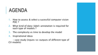 AGENDA
1. How to assess & select a sucessful computer vision
POC ?
2. What kind of data+label+annotation is required for
each type of models ?
3. The complexity vs time to develop the model
4. Inspirational ideas
– case study (inputs-vs-outputs of different type of
CV models)
 