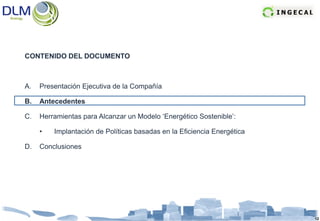CONTENIDO DEL DOCUMENTO



A.   Presentación Ejecutiva de la Compañía

B.   Antecedentes

C.   Herramientas para Alcanzar un Modelo ‘Energético Sostenible’:

     •   Implantación de Políticas basadas en la Eficiencia Energética

D.   Conclusiones




                                                                         12
 