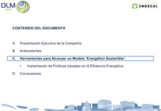 CONTENIDO DEL DOCUMENTO



A.   Presentación Ejecutiva de la Compañía

B.   Antecedentes

C.   Herramientas para Alcanzar un Modelo ‘Energético Sostenible’:

     •   Implantación de Políticas basadas en la Eficiencia Energética

D.   Conclusiones




                                                                         14
 