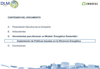 CONTENIDO DEL DOCUMENTO



A.   Presentación Ejecutiva de la Compañía

B.   Antecedentes

C.   Herramientas para Alcanzar un Modelo ‘Energético Sostenible’:

     •   Implantación de Políticas basadas en la Eficiencia Energética

D.   Conclusiones




                                                                         15
 