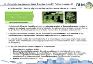 C.       Herramientas para Alcanzar un Modelo ‘Energético Sostenible’: Políticas basadas en EE

 ... a continuación citamos algunas de las implicaciones a tener en cuenta …


     Implantación de Políticas basadas en
             la Eficiencia Energética


           Mejora del Rendimiento Energético


         El objetivo de la Eficiencia Energética se centra en racionalizar y reducir el Consumo Energético vinculado a
          procesos productivos, servicios, etc.. así como actividades derivadas/complementarias del mismo, sin disminuir
          las prestaciones funcionales/confort conservando los mismos índices de calidad del producto/servicio

         El resultado de la implantación de ésta práctica, se ve repercutido de forma directa en el coste final de una
          unidad de producto manufacturado, manipulado, gestionado así como servicio ofrecido

         La aplicación de las medidas depende directamente de la compañía que adquiere este compromiso y quedan
          reflejadas dentro del ámbito de la compañía (las posibles inversiones benefician de forma directa a los resultados
          de la compañía)

         La reducción del Consumo Energético impacta de forma directa en:
             Reducción de las emisiones de CO2
             Obtención de visibilidad y previsión del coste energético por la actividad que llevamos a cabo
             Escalabilidad y Estandarización de nuestras fábricas y centros y evaluación objetiva de rentabilidades
             Minimizar la dependencia vinculado al precio global de la energía llegando a obtener incluso cierta
              autonomía ante las comercializadoras o mercado energético (compensando los incrementos)
             Alcanzar la Certificación Oficial, ISO 50001


                                                                                                                               16
 