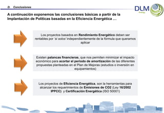 D.   Conclusiones

A continuación exponemos las conclusiones básicas a partir de la
Implantación de Políticas basadas en la Eficiencia Energética …



                        Los proyectos basados en Rendimiento Energético deben ser
                    rentables por ‘si solos’ independientemente de la fórmula que queramos
                                                      aplicar



                    Existen palancas financieras, que nos permiten minimizar el impacto
                    económico para acortar el periodo de amortización de las diferentes
                    propuestas planteadas en el Plan de Mejoras (estudios o inversión en
                                              equipamientos)



                      Los proyectos de Eficiencia Energética, son la herramientas para
                       alcanzar los requerimientos de Emisiones de CO2 (Ley 16/2002
                              IPPCC) y Certificación Energética (ISO 50001)
 