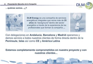 A.   Presentación Ejecutiva de la Compañía

 …quiénes somos…¿?



                             DLM Energy es una compañía de servicios
                             energéticos integrales que reúne más de 25
                               años de ‘background’ dentro del sector
                             energético a través de la experiencia de los
                              profesionales que forman la compañía ...


 Con delegaciones en Andalucía, Barcelona y Madrid operamos y
 damos servicio a todos nuestros clientes de forma directa dentro de la
 Península, Islas así como CE y América Latina


 Estamos completamente comprometidos en nuestro proyecto y con
                      nuestros clientes...


                                                                            8
 