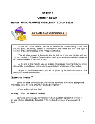 English I
Quarter 4 ESSAY
Module 1 BASIC FEATURES AND ELEMENTS OF AN ESSAY

EXPLORE Your Understanding

In this part of the module, you are to demonstrate understanding of the basic
features, parts, structures, pattern of development that make the tone and style of
reflective and personal essays of the Philippines effective.
You will also answer a diagnostic test to find out if you are familiar with any
concepts related to Philippine Essays and to check your readiness and competence on
the prerequisite skills to the tasks at hand.
At the end of this module, you are expected to produce meaningful journal entries
which will be graded based on the criteria presented at the latter part of the module.
As you do the following tasks, you will be guided by the essential question “How
can journal entries be meaningful?”

Welcome to module 1!
Before we start any discussion, we have to determine if you have background
knowledge about the topic. Should we start exploring them?
Let’s do a diagnostic test then!
Activity 1: What Lies Beneath the Ink?
Below are questions you have to answer. Each question represent a concept or
an idea which is about to be discussed in this module. Don’t leave any unanswered
item!

1

 