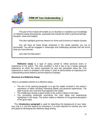 10
Lesson 1: The Reflective Essays
Reflective essay is a type of essay aimed to reflect personal event or
experience of the author. The main condition is that it has to be a certain personal
experience on which the author expresses his very own perception about life. This
experience or event is revealed in the essay in order to demonstrate its importance for
understanding social relations and the essence of people.
Structure of a Reflective Essay
Here is a probable scheme of a reflective essay:
• The aim of the opening paragraph is to get the reader involved in the author’s
expression of ideas including interesting details and personal experiences. The
style must be very vivid and must appeal to the reader.
• The middle part reveals a good variety of the author’s ideas on the topic.
• The concluding sentences summarize the main ideas and experiences
highlighted in the essay. The author makes a reflection of his general perception
of the given topic.
The introductory paragraph is used for describing the background of your topic,
your role in it, and the reasons for choosing it. It is also important to mention your aim
and goals for developing the reflective essay writing.
This part of the module will enable you to illustrate or crystallize your knowledge
of reflective essay that presents, expresses and reveals the writer’s personal feelings,
thoughts, views and insights.
This also highlights grammar lessons on forms and functions of relative clauses.
You will have all these things contained in the varied activities you are to
accomplish. You will be engaged in meaningful and challenging activities that will enrich
what you have learned.
Let’s start the discussion!
FIRM UP Your Understanding
 