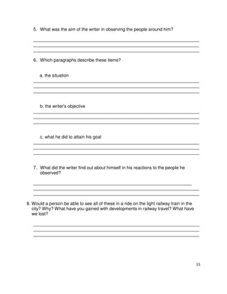 15
5. What was the aim of the writer in observing the people around him?
___________________________________________________________________
___________________________________________________________________
___________________________________________________________________
6. Which paragraphs describe these items?
a. the situation
___________________________________________________________________
___________________________________________________________________
___________________________________________________________________
b. the writer's objective
___________________________________________________________________
___________________________________________________________________
___________________________________________________________________
c. what he did to attain his goal
___________________________________________________________________
___________________________________________________________________
___________________________________________________________________
7. What did the writer find out about himself in his reactions to the people he
observed?
________________________________________________________________
___________________________________________________________________
___________________________________________________________________
8. Would a person be able to see all of these in a ride on the light railway train in the
city? Why? What have you gained with developments in railway travel? What have
we lost?
___________________________________________________________________
___________________________________________________________________
___________________________________________________________________
 