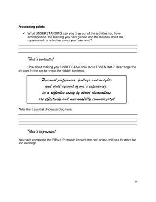 19
Processing points
What UNDERSTANDING can you draw out of the activities you have
accomplished, the learning you have gained and the realities about life
represented by reflective essay you have read?
______________________________________________________________________
______________________________________________________________________
______________________________________________________________________
That’s fantastic!
How about making your UNDERSTANDING more ESSENTIAL? Rearrange the
phrases in the box to reveal the hidden sentence.
Write the Essential Understanding here:
______________________________________________________________________
______________________________________________________________________
______________________________________________________________________
______________________________________________________________________
That’s impressive!
You have completed the FIRM UP phase! I’m sure the next phase will be a lot more fun
and exciting!
Personal preferences, feelings and insights
and vivid account of one’s experiences.
in a reflective essay by direct observations
are effectively and meaningfully communicated
 