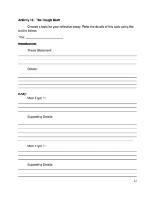 22
Activity 16: The Rough Draft
Choose a topic for your reflective essay. Write the details of this topic using the
outline below:
Title: ______________________
Introduction:
Thesis Statement:
______________________________________________________________________
______________________________________________________________________
______________________________________________________________________
Details:
______________________________________________________________________
______________________________________________________________________
______________________________________________________________________
______________________________________________________________________
______________________________________________________________________
Body:
Main Topic 1:
______________________________________________________________________
______________________________________________________________________
______________________________________________________________________
Supporting Details:
______________________________________________________________________
______________________________________________________________________
______________________________________________________________________
______________________________________________________________________
____________________________________________________________________
Main Topic 1:
______________________________________________________________________
______________________________________________________________________
______________________________________________________________________
Supporting Details:
______________________________________________________________________
______________________________________________________________________
______________________________________________________________________
 