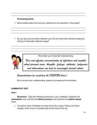26
_____________________________________________________________________________________
_____________________________________________________________________________________
Processing points
What realities about life have you realized from the activities in this phase?
______________________________________________________________________
______________________________________________________________________
______________________________________________________________________
Do you see any connection between your life and how these activities leading to
writing of meaningful reflective essay?
______________________________________________________________________
______________________________________________________________________
______________________________________________________________________
Congratulations for completing the DEEPEN phase!
But to ensure your understanding, please try answering the test below:
SUMMATIVE TEST
Part I
Directions: Copy the following sentences in your notebook. Underline the
antecedent once, encircle the relative pronoun and underline the relative clause
twice.
1. The patron saint of Antipolo is known as the Our Lady of Peace and Good
Voyage, which church is located right at the heart of the city.
Remember your Essential Understanding:
Free and effective communication of reflections and insights
about personal views, thoughts, feelings, attitudes, judgments
and observations can lead to meaningful journal entries.
 