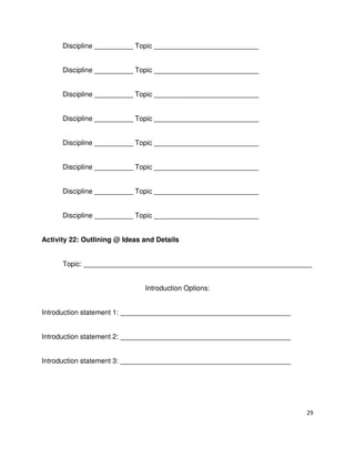 29
Discipline __________ Topic ___________________________
Discipline __________ Topic ___________________________
Discipline __________ Topic ___________________________
Discipline __________ Topic ___________________________
Discipline __________ Topic ___________________________
Discipline __________ Topic ___________________________
Discipline __________ Topic ___________________________
Discipline __________ Topic ___________________________
Activity 22: Outlining @ Ideas and Details
Topic: ___________________________________________________________
Introduction Options:
Introduction statement 1: ____________________________________________
Introduction statement 2: ____________________________________________
Introduction statement 3: ____________________________________________
 