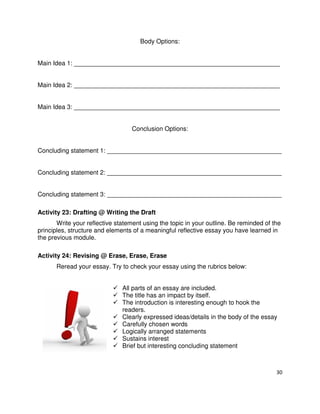 30
Body Options:
Main Idea 1: ___________________________________________________________
Main Idea 2: ___________________________________________________________
Main Idea 3: ___________________________________________________________
Conclusion Options:
Concluding statement 1: __________________________________________________
Concluding statement 2: __________________________________________________
Concluding statement 3: __________________________________________________
Activity 23: Drafting @ Writing the Draft
Write your reflective statement using the topic in your outline. Be reminded of the
principles, structure and elements of a meaningful reflective essay you have learned in
the previous module.
Activity 24: Revising @ Erase, Erase, Erase
Reread your essay. Try to check your essay using the rubrics below:
All parts of an essay are included.
The title has an impact by itself.
The introduction is interesting enough to hook the
readers.
Clearly expressed ideas/details in the body of the essay
Carefully chosen words
Logically arranged statements
Sustains interest
Brief but interesting concluding statement
 