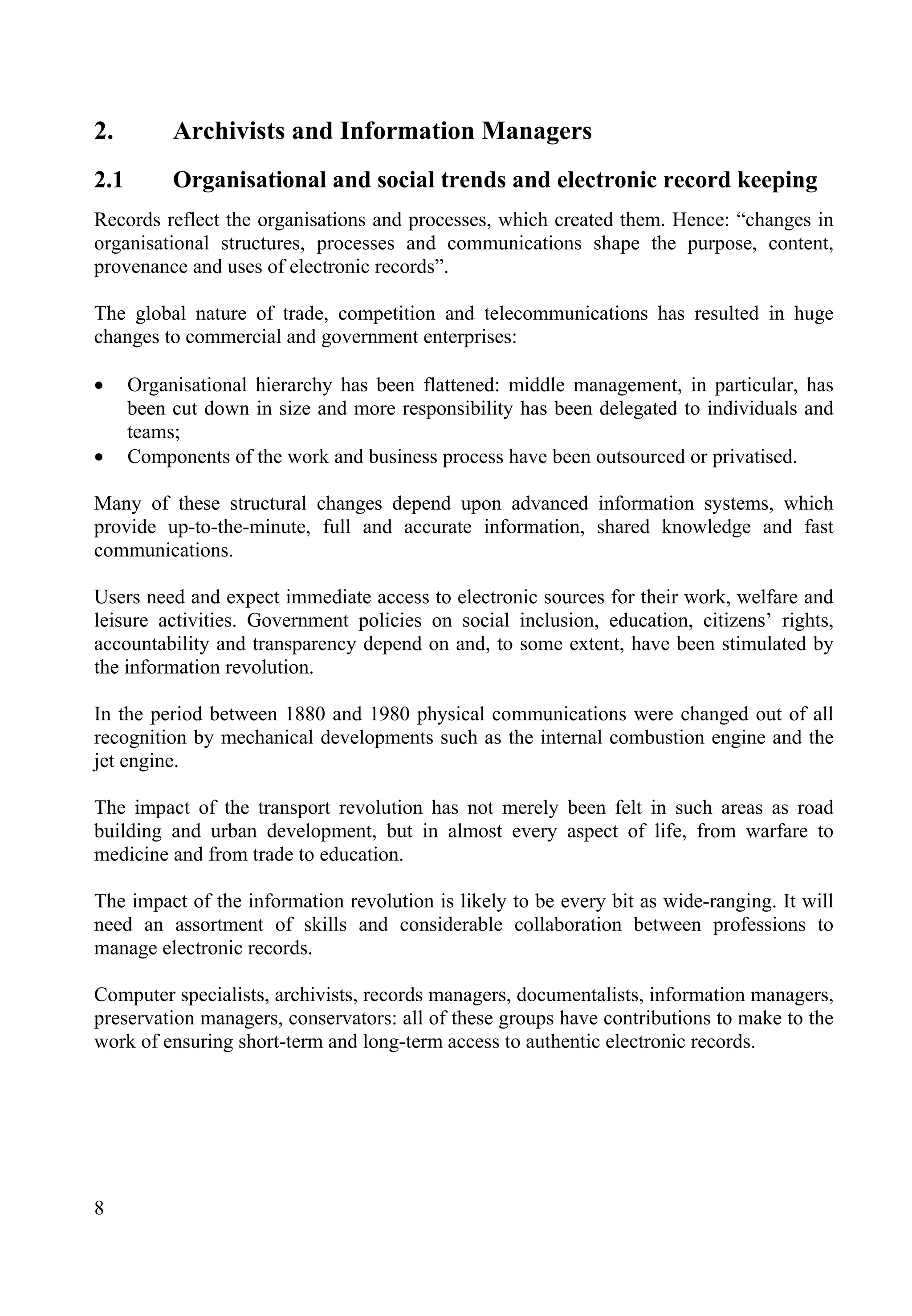 8
2. Archivists and Information Managers
2.1 Organisational and social trends and electronic record keeping
Records reflect the organisations and processes, which created them. Hence: “changes in
organisational structures, processes and communications shape the purpose, content,
provenance and uses of electronic records”.
The global nature of trade, competition and telecommunications has resulted in huge
changes to commercial and government enterprises:
• Organisational hierarchy has been flattened: middle management, in particular, has
been cut down in size and more responsibility has been delegated to individuals and
teams;
• Components of the work and business process have been outsourced or privatised.
Many of these structural changes depend upon advanced information systems, which
provide up-to-the-minute, full and accurate information, shared knowledge and fast
communications.
Users need and expect immediate access to electronic sources for their work, welfare and
leisure activities. Government policies on social inclusion, education, citizens’ rights,
accountability and transparency depend on and, to some extent, have been stimulated by
the information revolution.
In the period between 1880 and 1980 physical communications were changed out of all
recognition by mechanical developments such as the internal combustion engine and the
jet engine.
The impact of the transport revolution has not merely been felt in such areas as road
building and urban development, but in almost every aspect of life, from warfare to
medicine and from trade to education.
The impact of the information revolution is likely to be every bit as wide-ranging. It will
need an assortment of skills and considerable collaboration between professions to
manage electronic records.
Computer specialists, archivists, records managers, documentalists, information managers,
preservation managers, conservators: all of these groups have contributions to make to the
work of ensuring short-term and long-term access to authentic electronic records.
 