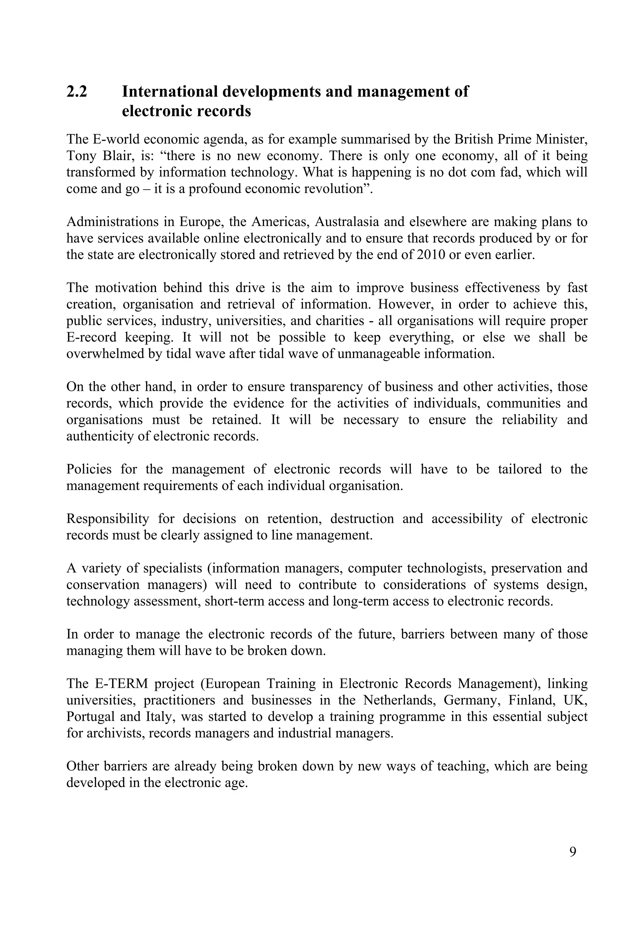 9
2.2 International developments and management of
electronic records
The E-world economic agenda, as for example summarised by the British Prime Minister,
Tony Blair, is: “there is no new economy. There is only one economy, all of it being
transformed by information technology. What is happening is no dot com fad, which will
come and go – it is a profound economic revolution”.
Administrations in Europe, the Americas, Australasia and elsewhere are making plans to
have services available online electronically and to ensure that records produced by or for
the state are electronically stored and retrieved by the end of 2010 or even earlier.
The motivation behind this drive is the aim to improve business effectiveness by fast
creation, organisation and retrieval of information. However, in order to achieve this,
public services, industry, universities, and charities - all organisations will require proper
E-record keeping. It will not be possible to keep everything, or else we shall be
overwhelmed by tidal wave after tidal wave of unmanageable information.
On the other hand, in order to ensure transparency of business and other activities, those
records, which provide the evidence for the activities of individuals, communities and
organisations must be retained. It will be necessary to ensure the reliability and
authenticity of electronic records.
Policies for the management of electronic records will have to be tailored to the
management requirements of each individual organisation.
Responsibility for decisions on retention, destruction and accessibility of electronic
records must be clearly assigned to line management.
A variety of specialists (information managers, computer technologists, preservation and
conservation managers) will need to contribute to considerations of systems design,
technology assessment, short-term access and long-term access to electronic records.
In order to manage the electronic records of the future, barriers between many of those
managing them will have to be broken down.
The E-TERM project (European Training in Electronic Records Management), linking
universities, practitioners and businesses in the Netherlands, Germany, Finland, UK,
Portugal and Italy, was started to develop a training programme in this essential subject
for archivists, records managers and industrial managers.
Other barriers are already being broken down by new ways of teaching, which are being
developed in the electronic age.
 
