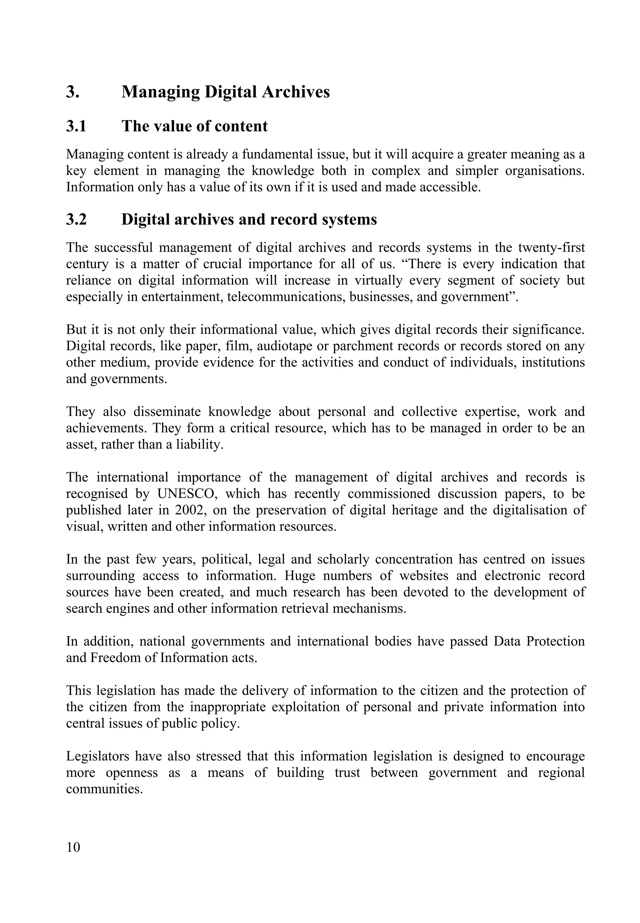 10
3. Managing Digital Archives
3.1 The value of content
Managing content is already a fundamental issue, but it will acquire a greater meaning as a
key element in managing the knowledge both in complex and simpler organisations.
Information only has a value of its own if it is used and made accessible.
3.2 Digital archives and record systems
The successful management of digital archives and records systems in the twenty-first
century is a matter of crucial importance for all of us. “There is every indication that
reliance on digital information will increase in virtually every segment of society but
especially in entertainment, telecommunications, businesses, and government”.
But it is not only their informational value, which gives digital records their significance.
Digital records, like paper, film, audiotape or parchment records or records stored on any
other medium, provide evidence for the activities and conduct of individuals, institutions
and governments.
They also disseminate knowledge about personal and collective expertise, work and
achievements. They form a critical resource, which has to be managed in order to be an
asset, rather than a liability.
The international importance of the management of digital archives and records is
recognised by UNESCO, which has recently commissioned discussion papers, to be
published later in 2002, on the preservation of digital heritage and the digitalisation of
visual, written and other information resources.
In the past few years, political, legal and scholarly concentration has centred on issues
surrounding access to information. Huge numbers of websites and electronic record
sources have been created, and much research has been devoted to the development of
search engines and other information retrieval mechanisms.
In addition, national governments and international bodies have passed Data Protection
and Freedom of Information acts.
This legislation has made the delivery of information to the citizen and the protection of
the citizen from the inappropriate exploitation of personal and private information into
central issues of public policy.
Legislators have also stressed that this information legislation is designed to encourage
more openness as a means of building trust between government and regional
communities.
 