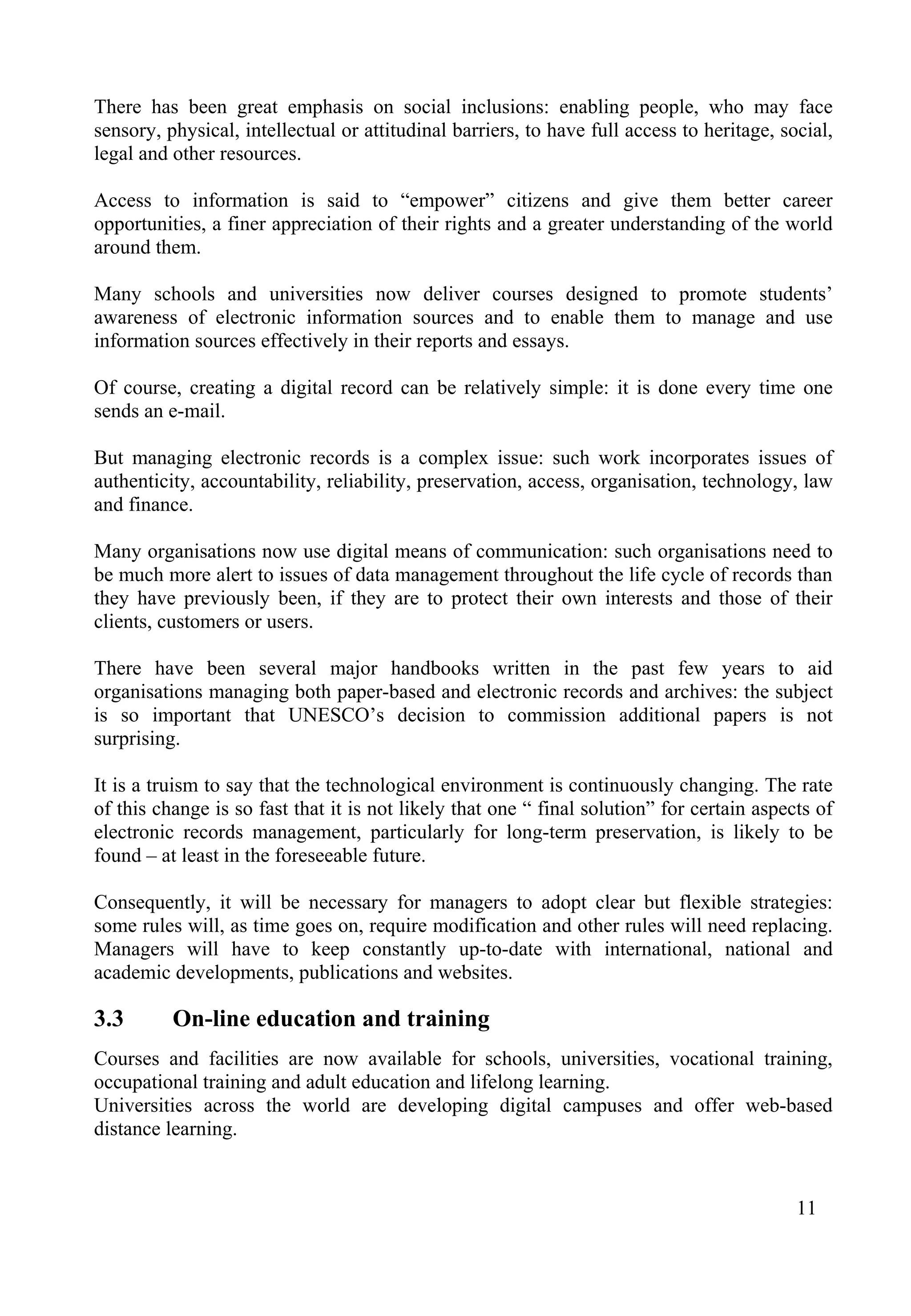 11
There has been great emphasis on social inclusions: enabling people, who may face
sensory, physical, intellectual or attitudinal barriers, to have full access to heritage, social,
legal and other resources.
Access to information is said to “empower” citizens and give them better career
opportunities, a finer appreciation of their rights and a greater understanding of the world
around them.
Many schools and universities now deliver courses designed to promote students’
awareness of electronic information sources and to enable them to manage and use
information sources effectively in their reports and essays.
Of course, creating a digital record can be relatively simple: it is done every time one
sends an e-mail.
But managing electronic records is a complex issue: such work incorporates issues of
authenticity, accountability, reliability, preservation, access, organisation, technology, law
and finance.
Many organisations now use digital means of communication: such organisations need to
be much more alert to issues of data management throughout the life cycle of records than
they have previously been, if they are to protect their own interests and those of their
clients, customers or users.
There have been several major handbooks written in the past few years to aid
organisations managing both paper-based and electronic records and archives: the subject
is so important that UNESCO’s decision to commission additional papers is not
surprising.
It is a truism to say that the technological environment is continuously changing. The rate
of this change is so fast that it is not likely that one “ final solution” for certain aspects of
electronic records management, particularly for long-term preservation, is likely to be
found – at least in the foreseeable future.
Consequently, it will be necessary for managers to adopt clear but flexible strategies:
some rules will, as time goes on, require modification and other rules will need replacing.
Managers will have to keep constantly up-to-date with international, national and
academic developments, publications and websites.
3.3 On-line education and training
Courses and facilities are now available for schools, universities, vocational training,
occupational training and adult education and lifelong learning.
Universities across the world are developing digital campuses and offer web-based
distance learning.
 