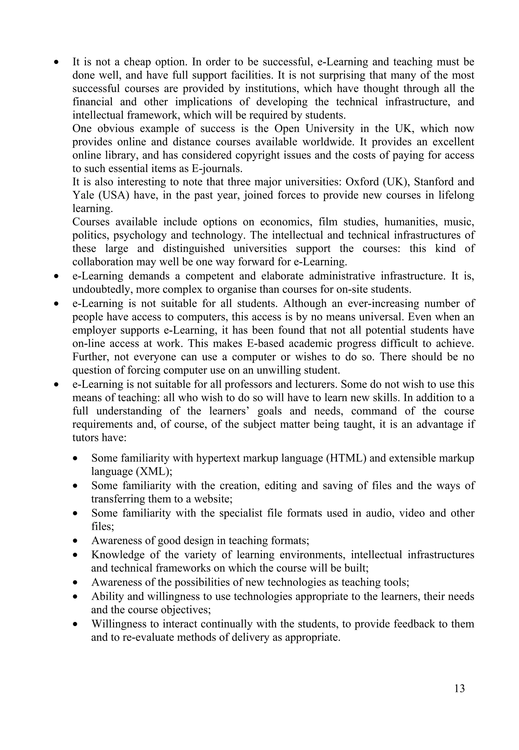 13
• It is not a cheap option. In order to be successful, e-Learning and teaching must be
done well, and have full support facilities. It is not surprising that many of the most
successful courses are provided by institutions, which have thought through all the
financial and other implications of developing the technical infrastructure, and
intellectual framework, which will be required by students.
One obvious example of success is the Open University in the UK, which now
provides online and distance courses available worldwide. It provides an excellent
online library, and has considered copyright issues and the costs of paying for access
to such essential items as E-journals.
It is also interesting to note that three major universities: Oxford (UK), Stanford and
Yale (USA) have, in the past year, joined forces to provide new courses in lifelong
learning.
Courses available include options on economics, film studies, humanities, music,
politics, psychology and technology. The intellectual and technical infrastructures of
these large and distinguished universities support the courses: this kind of
collaboration may well be one way forward for e-Learning.
• e-Learning demands a competent and elaborate administrative infrastructure. It is,
undoubtedly, more complex to organise than courses for on-site students.
• e-Learning is not suitable for all students. Although an ever-increasing number of
people have access to computers, this access is by no means universal. Even when an
employer supports e-Learning, it has been found that not all potential students have
on-line access at work. This makes E-based academic progress difficult to achieve.
Further, not everyone can use a computer or wishes to do so. There should be no
question of forcing computer use on an unwilling student.
• e-Learning is not suitable for all professors and lecturers. Some do not wish to use this
means of teaching: all who wish to do so will have to learn new skills. In addition to a
full understanding of the learners’ goals and needs, command of the course
requirements and, of course, of the subject matter being taught, it is an advantage if
tutors have:
• Some familiarity with hypertext markup language (HTML) and extensible markup
language (XML);
• Some familiarity with the creation, editing and saving of files and the ways of
transferring them to a website;
• Some familiarity with the specialist file formats used in audio, video and other
files;
• Awareness of good design in teaching formats;
• Knowledge of the variety of learning environments, intellectual infrastructures
and technical frameworks on which the course will be built;
• Awareness of the possibilities of new technologies as teaching tools;
• Ability and willingness to use technologies appropriate to the learners, their needs
and the course objectives;
• Willingness to interact continually with the students, to provide feedback to them
and to re-evaluate methods of delivery as appropriate.
 