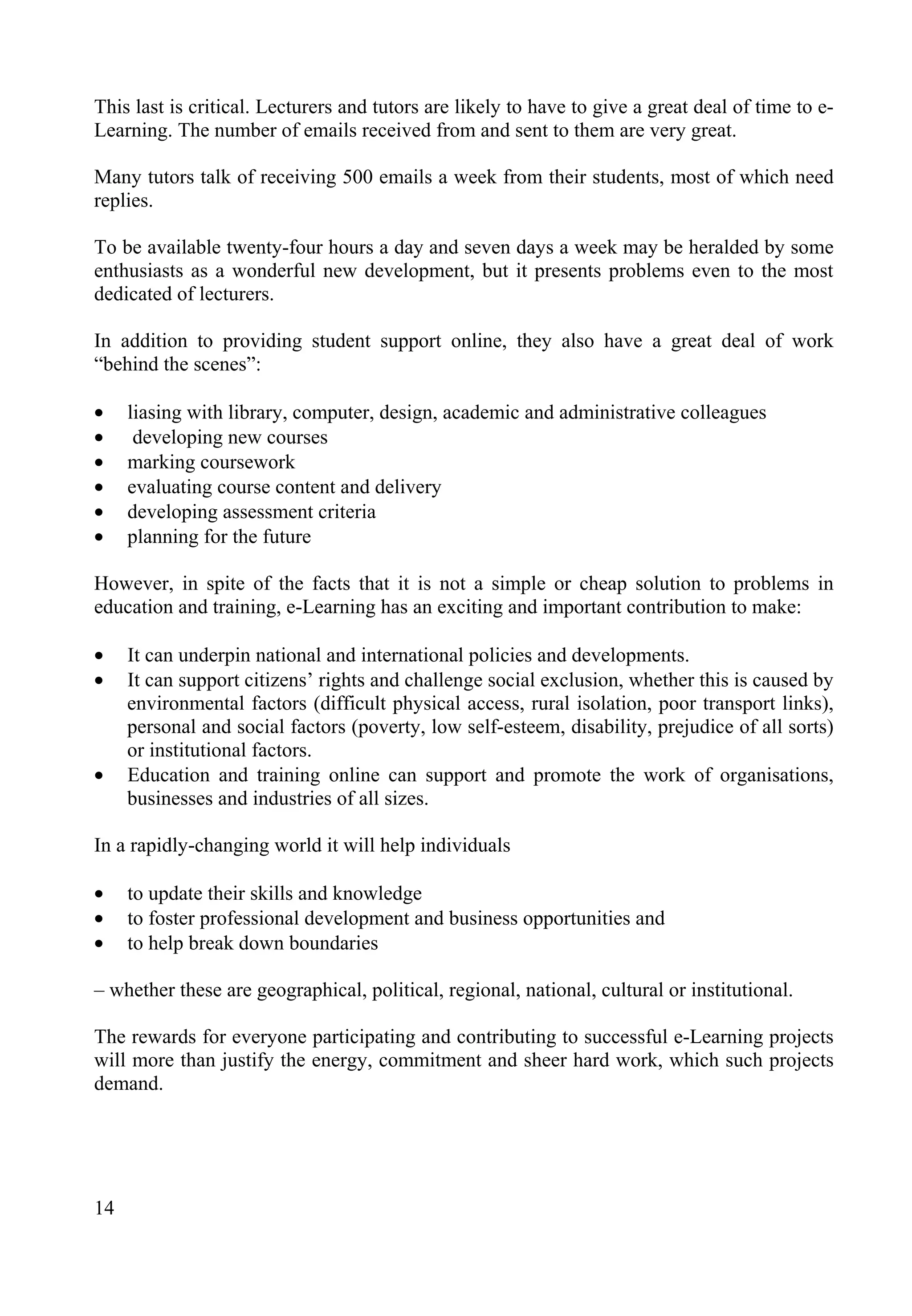 14
This last is critical. Lecturers and tutors are likely to have to give a great deal of time to e-
Learning. The number of emails received from and sent to them are very great.
Many tutors talk of receiving 500 emails a week from their students, most of which need
replies.
To be available twenty-four hours a day and seven days a week may be heralded by some
enthusiasts as a wonderful new development, but it presents problems even to the most
dedicated of lecturers.
In addition to providing student support online, they also have a great deal of work
“behind the scenes”:
• liasing with library, computer, design, academic and administrative colleagues
• developing new courses
• marking coursework
• evaluating course content and delivery
• developing assessment criteria
• planning for the future
However, in spite of the facts that it is not a simple or cheap solution to problems in
education and training, e-Learning has an exciting and important contribution to make:
• It can underpin national and international policies and developments.
• It can support citizens’ rights and challenge social exclusion, whether this is caused by
environmental factors (difficult physical access, rural isolation, poor transport links),
personal and social factors (poverty, low self-esteem, disability, prejudice of all sorts)
or institutional factors.
• Education and training online can support and promote the work of organisations,
businesses and industries of all sizes.
In a rapidly-changing world it will help individuals
• to update their skills and knowledge
• to foster professional development and business opportunities and
• to help break down boundaries
– whether these are geographical, political, regional, national, cultural or institutional.
The rewards for everyone participating and contributing to successful e-Learning projects
will more than justify the energy, commitment and sheer hard work, which such projects
demand.
 