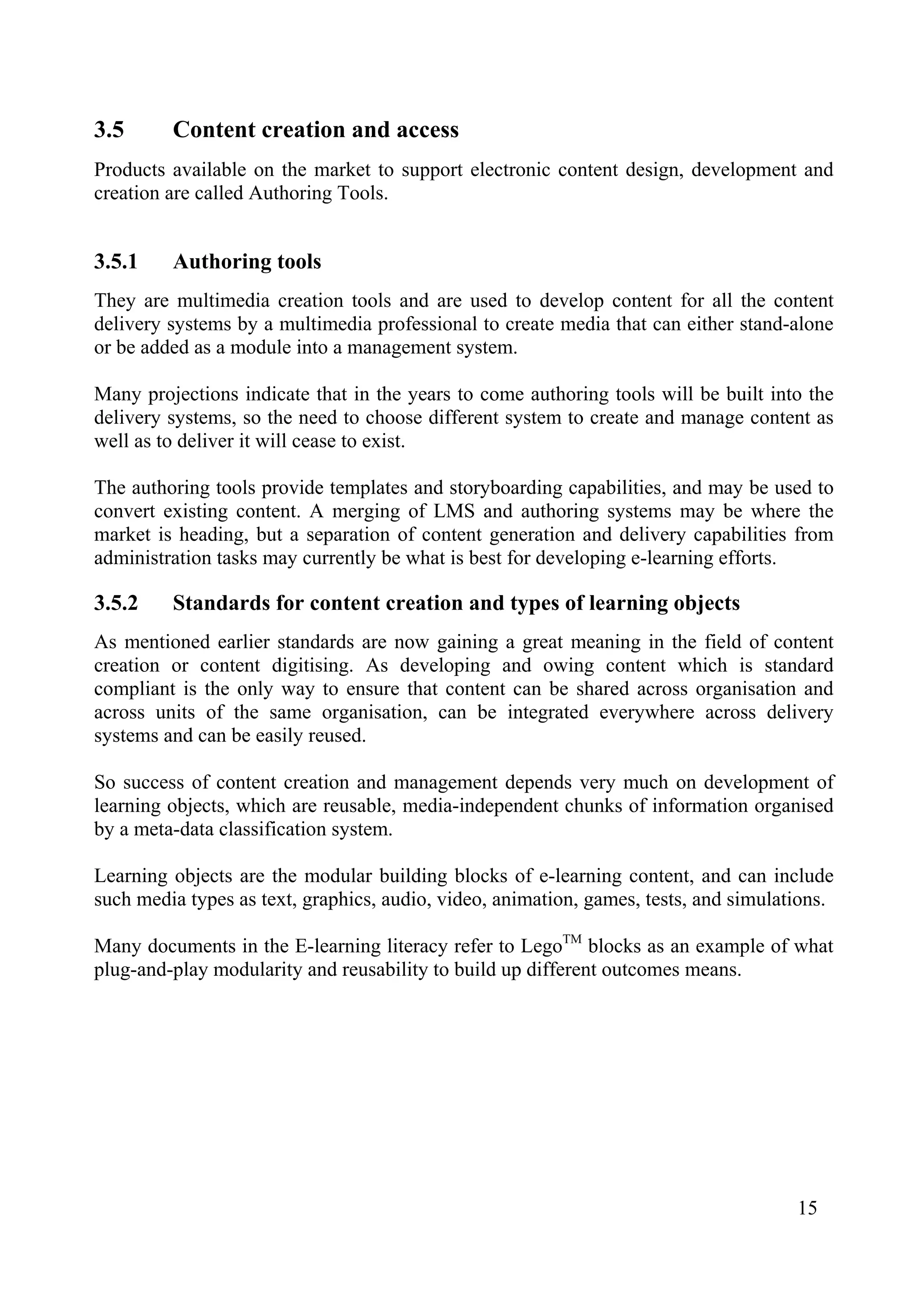 15
3.5 Content creation and access
Products available on the market to support electronic content design, development and
creation are called Authoring Tools.
3.5.1 Authoring tools
They are multimedia creation tools and are used to develop content for all the content
delivery systems by a multimedia professional to create media that can either stand-alone
or be added as a module into a management system.
Many projections indicate that in the years to come authoring tools will be built into the
delivery systems, so the need to choose different system to create and manage content as
well as to deliver it will cease to exist.
The authoring tools provide templates and storyboarding capabilities, and may be used to
convert existing content. A merging of LMS and authoring systems may be where the
market is heading, but a separation of content generation and delivery capabilities from
administration tasks may currently be what is best for developing e-learning efforts.
3.5.2 Standards for content creation and types of learning objects
As mentioned earlier standards are now gaining a great meaning in the field of content
creation or content digitising. As developing and owing content which is standard
compliant is the only way to ensure that content can be shared across organisation and
across units of the same organisation, can be integrated everywhere across delivery
systems and can be easily reused.
So success of content creation and management depends very much on development of
learning objects, which are reusable, media-independent chunks of information organised
by a meta-data classification system.
Learning objects are the modular building blocks of e-learning content, and can include
such media types as text, graphics, audio, video, animation, games, tests, and simulations.
Many documents in the E-learning literacy refer to LegoTM
blocks as an example of what
plug-and-play modularity and reusability to build up different outcomes means.
 