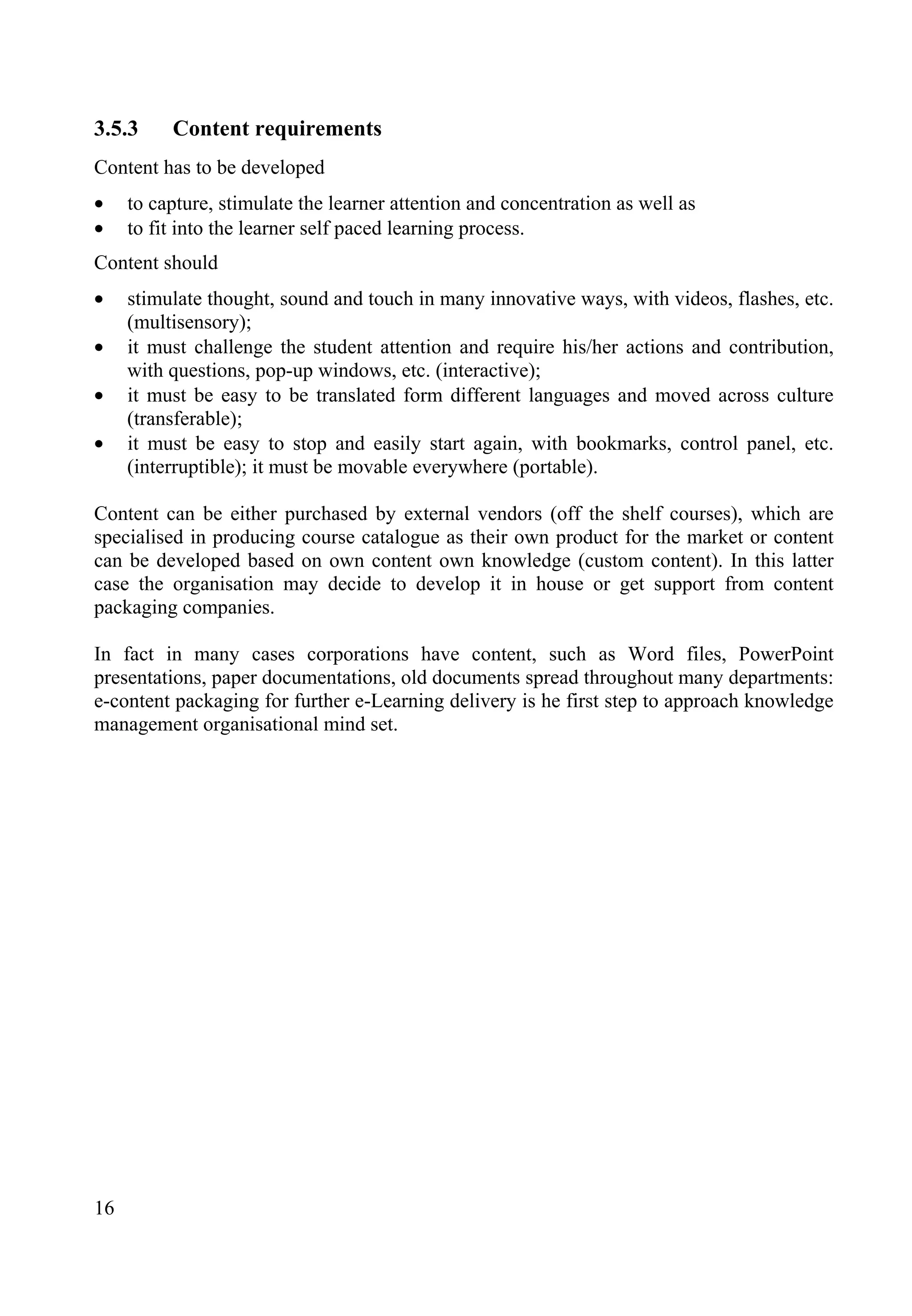 16
3.5.3 Content requirements
Content has to be developed
• to capture, stimulate the learner attention and concentration as well as
• to fit into the learner self paced learning process.
Content should
• stimulate thought, sound and touch in many innovative ways, with videos, flashes, etc.
(multisensory);
• it must challenge the student attention and require his/her actions and contribution,
with questions, pop-up windows, etc. (interactive);
• it must be easy to be translated form different languages and moved across culture
(transferable);
• it must be easy to stop and easily start again, with bookmarks, control panel, etc.
(interruptible); it must be movable everywhere (portable).
Content can be either purchased by external vendors (off the shelf courses), which are
specialised in producing course catalogue as their own product for the market or content
can be developed based on own content own knowledge (custom content). In this latter
case the organisation may decide to develop it in house or get support from content
packaging companies.
In fact in many cases corporations have content, such as Word files, PowerPoint
presentations, paper documentations, old documents spread throughout many departments:
e-content packaging for further e-Learning delivery is he first step to approach knowledge
management organisational mind set.
 