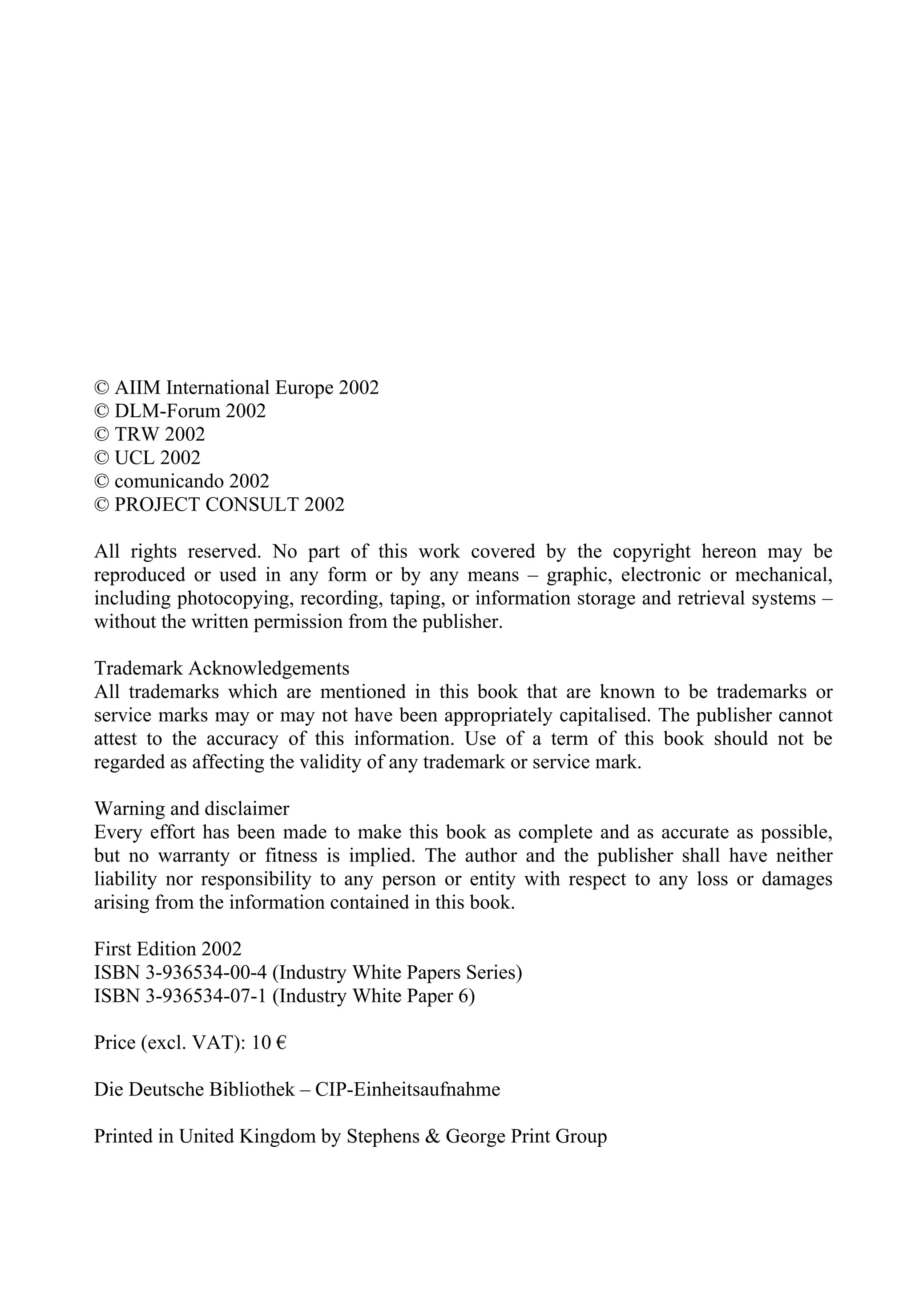 © AIIM International Europe 2002
© DLM-Forum 2002
© TRW 2002
© UCL 2002
© comunicando 2002
© PROJECT CONSULT 2002
All rights reserved. No part of this work covered by the copyright hereon may be
reproduced or used in any form or by any means – graphic, electronic or mechanical,
including photocopying, recording, taping, or information storage and retrieval systems –
without the written permission from the publisher.
Trademark Acknowledgements
All trademarks which are mentioned in this book that are known to be trademarks or
service marks may or may not have been appropriately capitalised. The publisher cannot
attest to the accuracy of this information. Use of a term of this book should not be
regarded as affecting the validity of any trademark or service mark.
Warning and disclaimer
Every effort has been made to make this book as complete and as accurate as possible,
but no warranty or fitness is implied. The author and the publisher shall have neither
liability nor responsibility to any person or entity with respect to any loss or damages
arising from the information contained in this book.
First Edition 2002
ISBN 3-936534-00-4 (Industry White Papers Series)
ISBN 3-936534-07-1 (Industry White Paper 6)
Price (excl. VAT): 10 €
Die Deutsche Bibliothek – CIP-Einheitsaufnahme
Printed in United Kingdom by Stephens & George Print Group
 