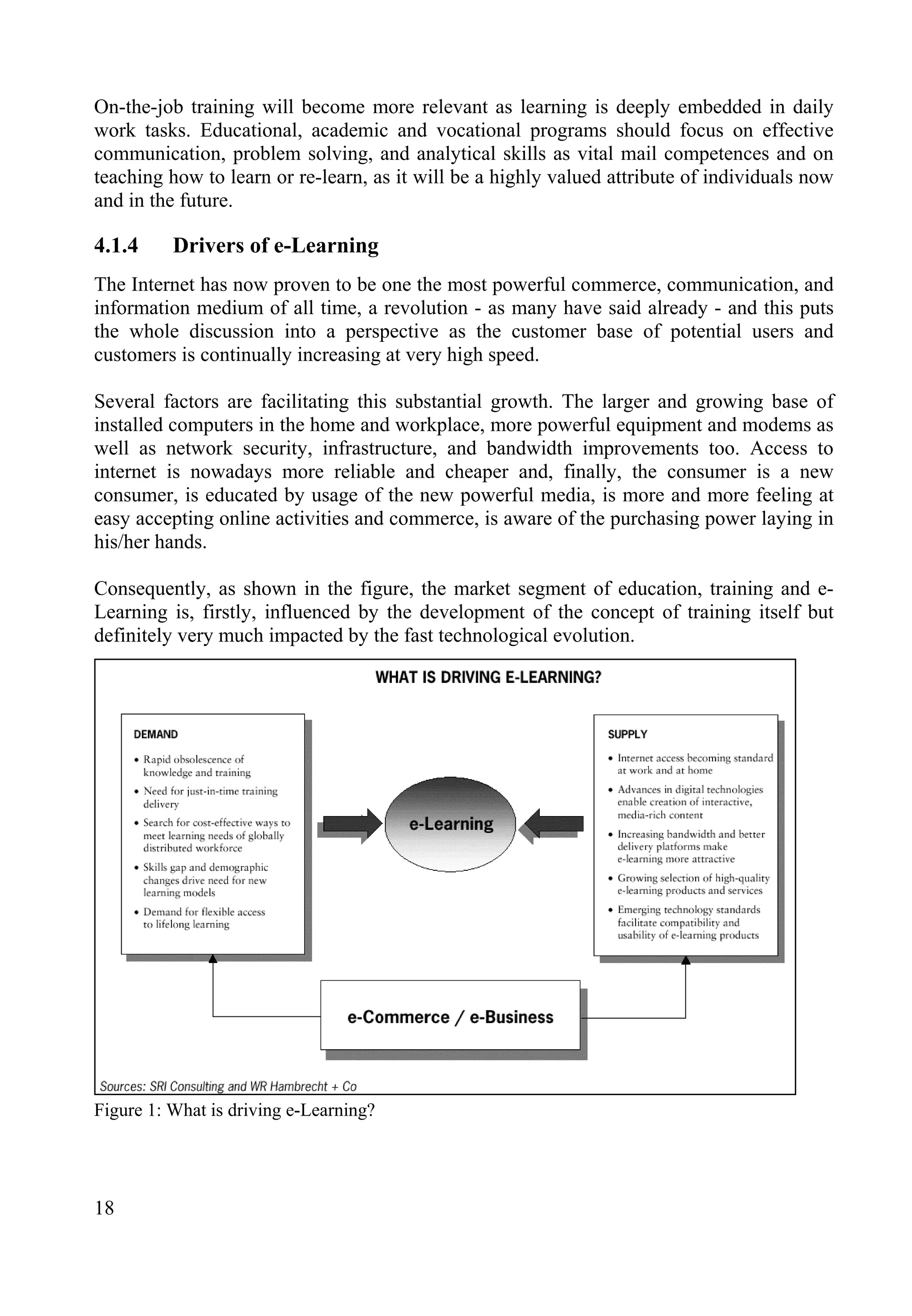 On-the-job training will become more relevant as learning is deeply embedded in daily
work tasks. Educational, academic and vocational programs should focus on effective
communication, problem solving, and analytical skills as vital mail competences and on
teaching how to learn or re-learn, as it will be a highly valued attribute of individuals now
and in the future.
4.1.4 Drivers of e-Learning
The Internet has now proven to be one the most powerful commerce, communication, and
information medium of all time, a revolution - as many have said already - and this puts
the whole discussion into a perspective as the customer base of potential users and
customers is continually increasing at very high speed.
Several factors are facilitating this substantial growth. The larger and growing base of
installed computers in the home and workplace, more powerful equipment and modems as
well as network security, infrastructure, and bandwidth improvements too. Access to
internet is nowadays more reliable and cheaper and, finally, the consumer is a new
consumer, is educated by usage of the new powerful media, is more and more feeling at
easy accepting online activities and commerce, is aware of the purchasing power laying in
his/her hands.
Consequently, as shown in the figure, the market segment of education, training and e-
Learning is, firstly, influenced by the development of the concept of training itself but
definitely very much impacted by the fast technological evolution.
Figure 1: What is driving e-Learning?
18
 