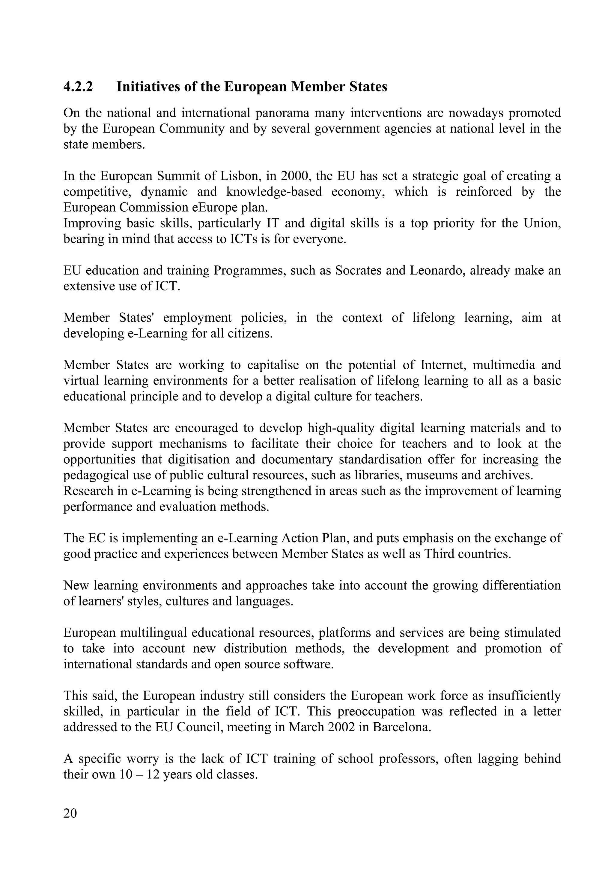 20
4.2.2 Initiatives of the European Member States
On the national and international panorama many interventions are nowadays promoted
by the European Community and by several government agencies at national level in the
state members.
In the European Summit of Lisbon, in 2000, the EU has set a strategic goal of creating a
competitive, dynamic and knowledge-based economy, which is reinforced by the
European Commission eEurope plan.
Improving basic skills, particularly IT and digital skills is a top priority for the Union,
bearing in mind that access to ICTs is for everyone.
EU education and training Programmes, such as Socrates and Leonardo, already make an
extensive use of ICT.
Member States' employment policies, in the context of lifelong learning, aim at
developing e-Learning for all citizens.
Member States are working to capitalise on the potential of Internet, multimedia and
virtual learning environments for a better realisation of lifelong learning to all as a basic
educational principle and to develop a digital culture for teachers.
Member States are encouraged to develop high-quality digital learning materials and to
provide support mechanisms to facilitate their choice for teachers and to look at the
opportunities that digitisation and documentary standardisation offer for increasing the
pedagogical use of public cultural resources, such as libraries, museums and archives.
Research in e-Learning is being strengthened in areas such as the improvement of learning
performance and evaluation methods.
The EC is implementing an e-Learning Action Plan, and puts emphasis on the exchange of
good practice and experiences between Member States as well as Third countries.
New learning environments and approaches take into account the growing differentiation
of learners' styles, cultures and languages.
European multilingual educational resources, platforms and services are being stimulated
to take into account new distribution methods, the development and promotion of
international standards and open source software.
This said, the European industry still considers the European work force as insufficiently
skilled, in particular in the field of ICT. This preoccupation was reflected in a letter
addressed to the EU Council, meeting in March 2002 in Barcelona.
A specific worry is the lack of ICT training of school professors, often lagging behind
their own 10 – 12 years old classes.
 
