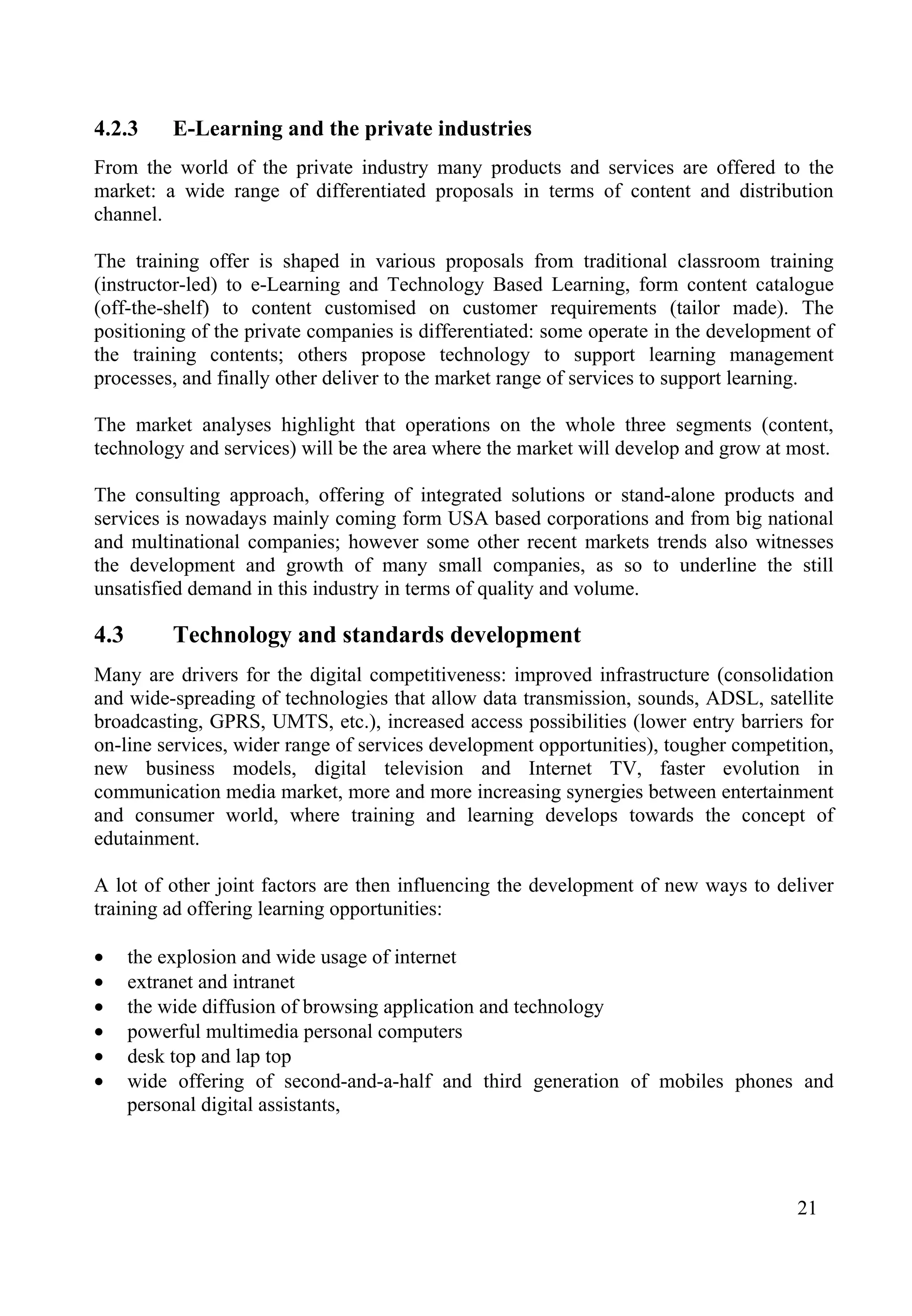 21
4.2.3 E-Learning and the private industries
From the world of the private industry many products and services are offered to the
market: a wide range of differentiated proposals in terms of content and distribution
channel.
The training offer is shaped in various proposals from traditional classroom training
(instructor-led) to e-Learning and Technology Based Learning, form content catalogue
(off-the-shelf) to content customised on customer requirements (tailor made). The
positioning of the private companies is differentiated: some operate in the development of
the training contents; others propose technology to support learning management
processes, and finally other deliver to the market range of services to support learning.
The market analyses highlight that operations on the whole three segments (content,
technology and services) will be the area where the market will develop and grow at most.
The consulting approach, offering of integrated solutions or stand-alone products and
services is nowadays mainly coming form USA based corporations and from big national
and multinational companies; however some other recent markets trends also witnesses
the development and growth of many small companies, as so to underline the still
unsatisfied demand in this industry in terms of quality and volume.
4.3 Technology and standards development
Many are drivers for the digital competitiveness: improved infrastructure (consolidation
and wide-spreading of technologies that allow data transmission, sounds, ADSL, satellite
broadcasting, GPRS, UMTS, etc.), increased access possibilities (lower entry barriers for
on-line services, wider range of services development opportunities), tougher competition,
new business models, digital television and Internet TV, faster evolution in
communication media market, more and more increasing synergies between entertainment
and consumer world, where training and learning develops towards the concept of
edutainment.
A lot of other joint factors are then influencing the development of new ways to deliver
training ad offering learning opportunities:
• the explosion and wide usage of internet
• extranet and intranet
• the wide diffusion of browsing application and technology
• powerful multimedia personal computers
• desk top and lap top
• wide offering of second-and-a-half and third generation of mobiles phones and
personal digital assistants,
 