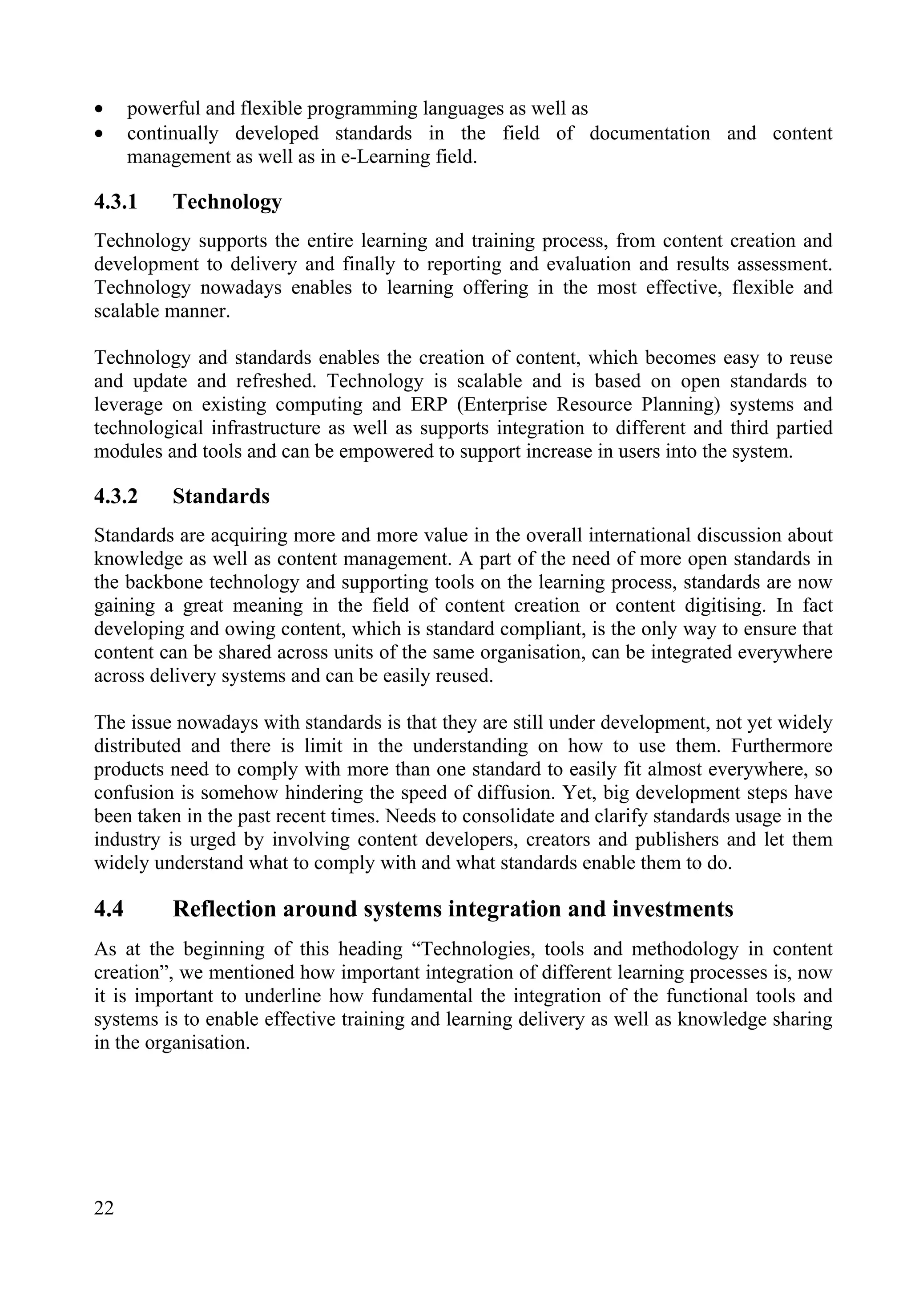 22
• powerful and flexible programming languages as well as
• continually developed standards in the field of documentation and content
management as well as in e-Learning field.
4.3.1 Technology
Technology supports the entire learning and training process, from content creation and
development to delivery and finally to reporting and evaluation and results assessment.
Technology nowadays enables to learning offering in the most effective, flexible and
scalable manner.
Technology and standards enables the creation of content, which becomes easy to reuse
and update and refreshed. Technology is scalable and is based on open standards to
leverage on existing computing and ERP (Enterprise Resource Planning) systems and
technological infrastructure as well as supports integration to different and third partied
modules and tools and can be empowered to support increase in users into the system.
4.3.2 Standards
Standards are acquiring more and more value in the overall international discussion about
knowledge as well as content management. A part of the need of more open standards in
the backbone technology and supporting tools on the learning process, standards are now
gaining a great meaning in the field of content creation or content digitising. In fact
developing and owing content, which is standard compliant, is the only way to ensure that
content can be shared across units of the same organisation, can be integrated everywhere
across delivery systems and can be easily reused.
The issue nowadays with standards is that they are still under development, not yet widely
distributed and there is limit in the understanding on how to use them. Furthermore
products need to comply with more than one standard to easily fit almost everywhere, so
confusion is somehow hindering the speed of diffusion. Yet, big development steps have
been taken in the past recent times. Needs to consolidate and clarify standards usage in the
industry is urged by involving content developers, creators and publishers and let them
widely understand what to comply with and what standards enable them to do.
4.4 Reflection around systems integration and investments
As at the beginning of this heading “Technologies, tools and methodology in content
creation”, we mentioned how important integration of different learning processes is, now
it is important to underline how fundamental the integration of the functional tools and
systems is to enable effective training and learning delivery as well as knowledge sharing
in the organisation.
 