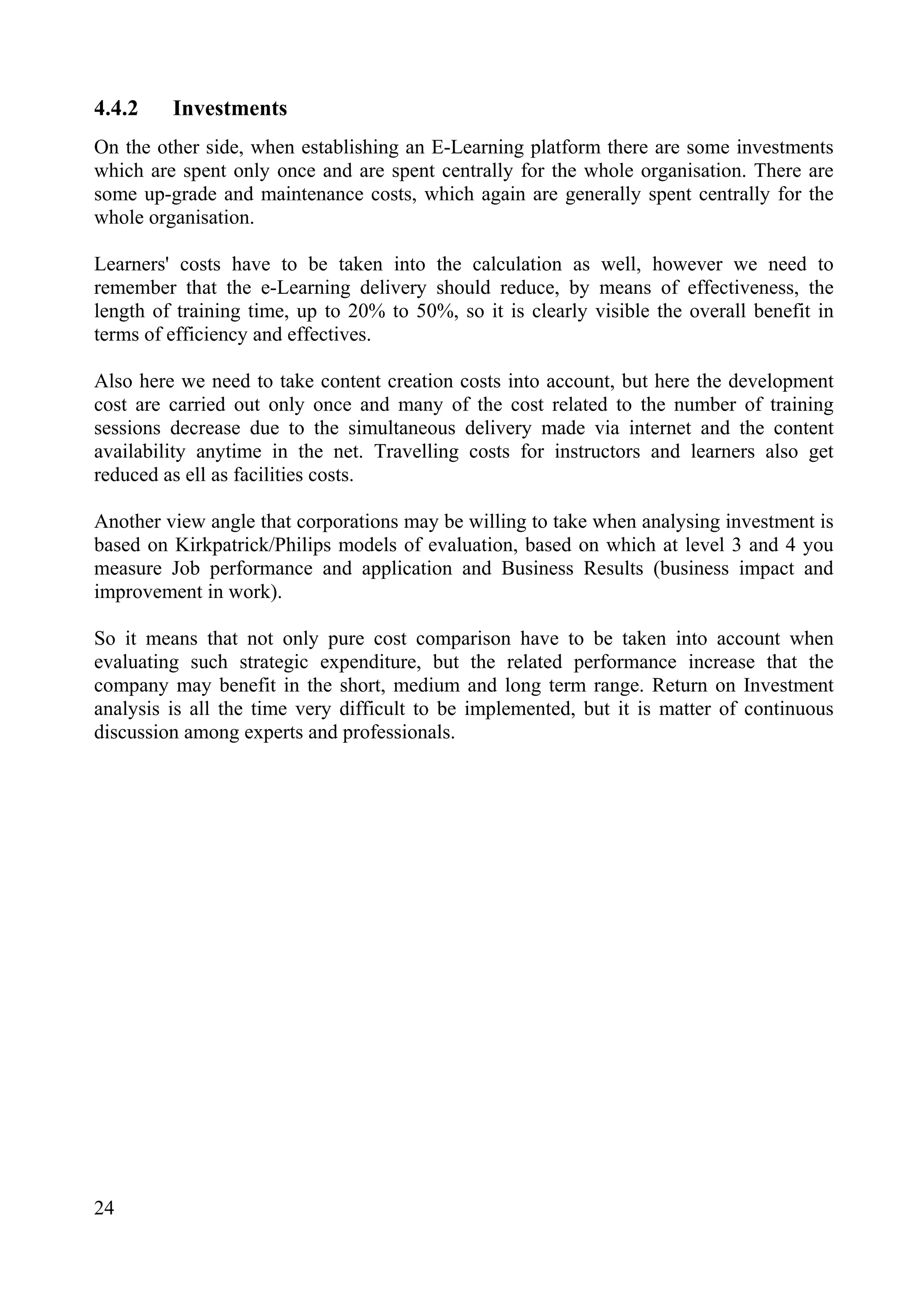 24
4.4.2 Investments
On the other side, when establishing an E-Learning platform there are some investments
which are spent only once and are spent centrally for the whole organisation. There are
some up-grade and maintenance costs, which again are generally spent centrally for the
whole organisation.
Learners' costs have to be taken into the calculation as well, however we need to
remember that the e-Learning delivery should reduce, by means of effectiveness, the
length of training time, up to 20% to 50%, so it is clearly visible the overall benefit in
terms of efficiency and effectives.
Also here we need to take content creation costs into account, but here the development
cost are carried out only once and many of the cost related to the number of training
sessions decrease due to the simultaneous delivery made via internet and the content
availability anytime in the net. Travelling costs for instructors and learners also get
reduced as ell as facilities costs.
Another view angle that corporations may be willing to take when analysing investment is
based on Kirkpatrick/Philips models of evaluation, based on which at level 3 and 4 you
measure Job performance and application and Business Results (business impact and
improvement in work).
So it means that not only pure cost comparison have to be taken into account when
evaluating such strategic expenditure, but the related performance increase that the
company may benefit in the short, medium and long term range. Return on Investment
analysis is all the time very difficult to be implemented, but it is matter of continuous
discussion among experts and professionals.
 