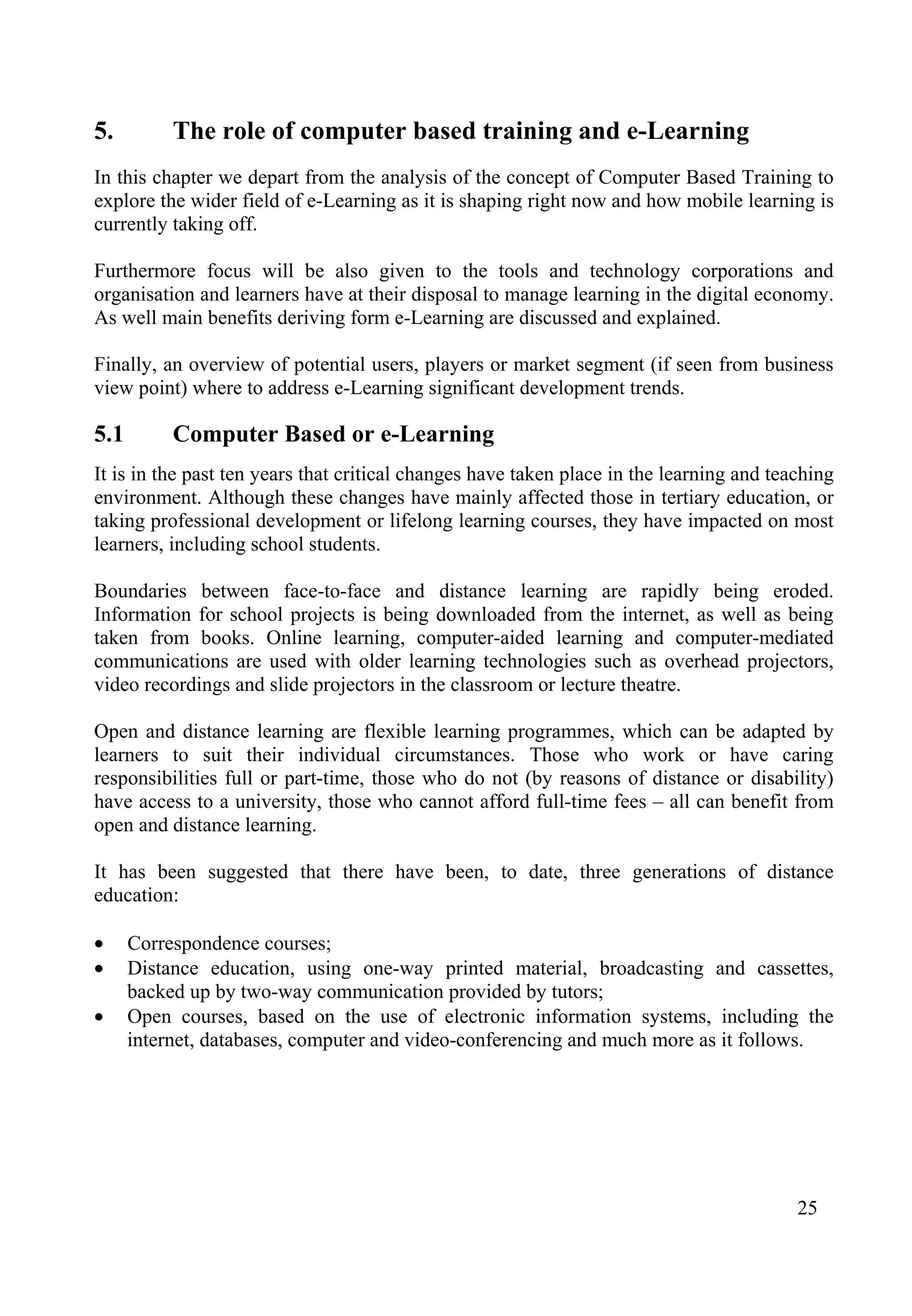 25
5. The role of computer based training and e-Learning
In this chapter we depart from the analysis of the concept of Computer Based Training to
explore the wider field of e-Learning as it is shaping right now and how mobile learning is
currently taking off.
Furthermore focus will be also given to the tools and technology corporations and
organisation and learners have at their disposal to manage learning in the digital economy.
As well main benefits deriving form e-Learning are discussed and explained.
Finally, an overview of potential users, players or market segment (if seen from business
view point) where to address e-Learning significant development trends.
5.1 Computer Based or e-Learning
It is in the past ten years that critical changes have taken place in the learning and teaching
environment. Although these changes have mainly affected those in tertiary education, or
taking professional development or lifelong learning courses, they have impacted on most
learners, including school students.
Boundaries between face-to-face and distance learning are rapidly being eroded.
Information for school projects is being downloaded from the internet, as well as being
taken from books. Online learning, computer-aided learning and computer-mediated
communications are used with older learning technologies such as overhead projectors,
video recordings and slide projectors in the classroom or lecture theatre.
Open and distance learning are flexible learning programmes, which can be adapted by
learners to suit their individual circumstances. Those who work or have caring
responsibilities full or part-time, those who do not (by reasons of distance or disability)
have access to a university, those who cannot afford full-time fees – all can benefit from
open and distance learning.
It has been suggested that there have been, to date, three generations of distance
education:
• Correspondence courses;
• Distance education, using one-way printed material, broadcasting and cassettes,
backed up by two-way communication provided by tutors;
• Open courses, based on the use of electronic information systems, including the
internet, databases, computer and video-conferencing and much more as it follows.
 