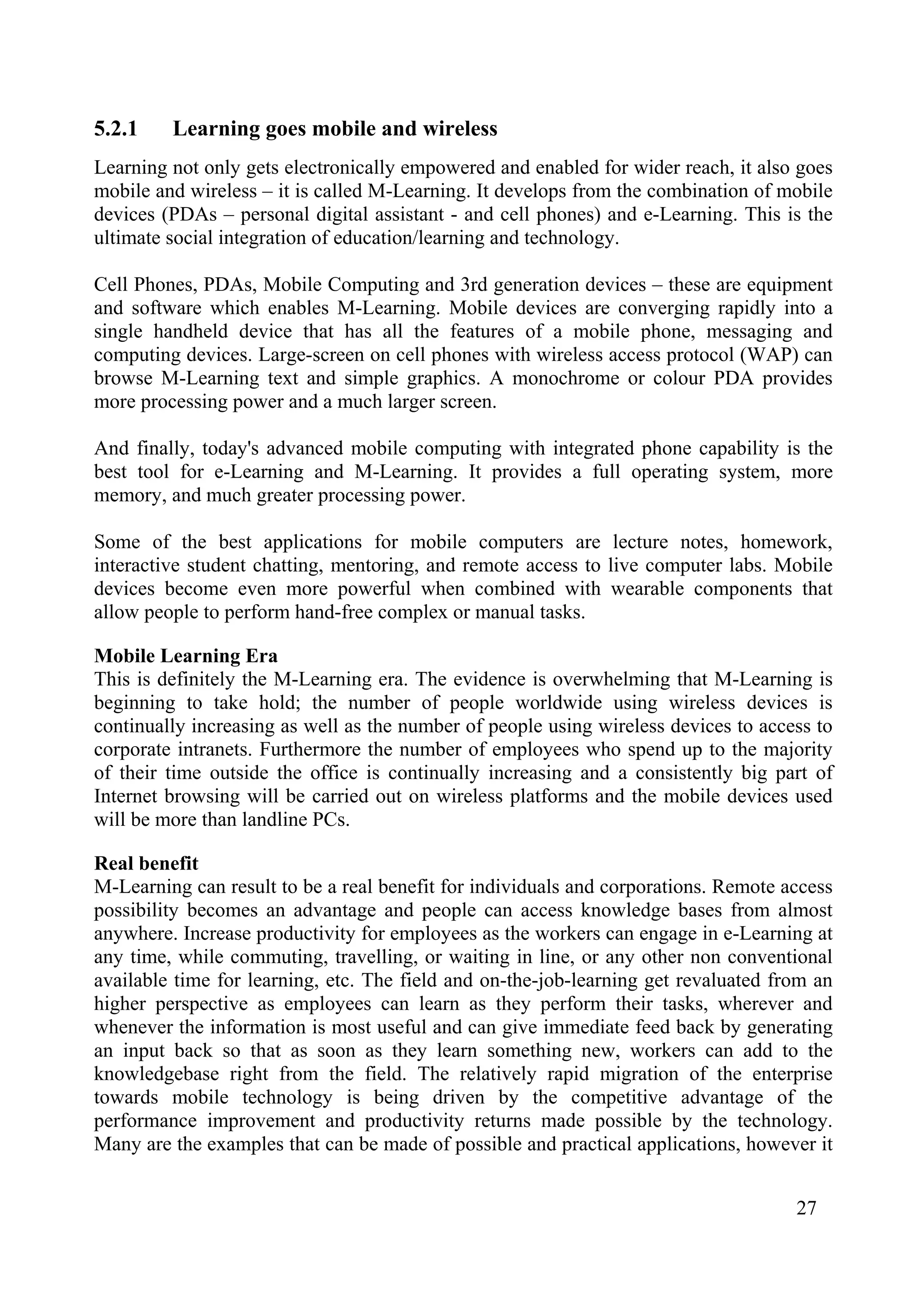 27
5.2.1 Learning goes mobile and wireless
Learning not only gets electronically empowered and enabled for wider reach, it also goes
mobile and wireless – it is called M-Learning. It develops from the combination of mobile
devices (PDAs – personal digital assistant - and cell phones) and e-Learning. This is the
ultimate social integration of education/learning and technology.
Cell Phones, PDAs, Mobile Computing and 3rd generation devices – these are equipment
and software which enables M-Learning. Mobile devices are converging rapidly into a
single handheld device that has all the features of a mobile phone, messaging and
computing devices. Large-screen on cell phones with wireless access protocol (WAP) can
browse M-Learning text and simple graphics. A monochrome or colour PDA provides
more processing power and a much larger screen.
And finally, today's advanced mobile computing with integrated phone capability is the
best tool for e-Learning and M-Learning. It provides a full operating system, more
memory, and much greater processing power.
Some of the best applications for mobile computers are lecture notes, homework,
interactive student chatting, mentoring, and remote access to live computer labs. Mobile
devices become even more powerful when combined with wearable components that
allow people to perform hand-free complex or manual tasks.
Mobile Learning Era
This is definitely the M-Learning era. The evidence is overwhelming that M-Learning is
beginning to take hold; the number of people worldwide using wireless devices is
continually increasing as well as the number of people using wireless devices to access to
corporate intranets. Furthermore the number of employees who spend up to the majority
of their time outside the office is continually increasing and a consistently big part of
Internet browsing will be carried out on wireless platforms and the mobile devices used
will be more than landline PCs.
Real benefit
M-Learning can result to be a real benefit for individuals and corporations. Remote access
possibility becomes an advantage and people can access knowledge bases from almost
anywhere. Increase productivity for employees as the workers can engage in e-Learning at
any time, while commuting, travelling, or waiting in line, or any other non conventional
available time for learning, etc. The field and on-the-job-learning get revaluated from an
higher perspective as employees can learn as they perform their tasks, wherever and
whenever the information is most useful and can give immediate feed back by generating
an input back so that as soon as they learn something new, workers can add to the
knowledgebase right from the field. The relatively rapid migration of the enterprise
towards mobile technology is being driven by the competitive advantage of the
performance improvement and productivity returns made possible by the technology.
Many are the examples that can be made of possible and practical applications, however it
 